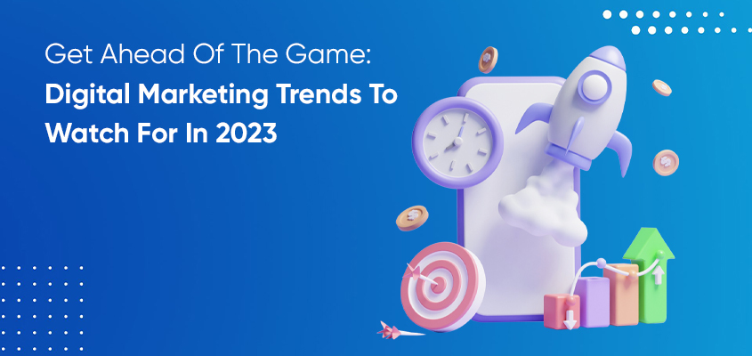 Get Ahead Of The Game: Digital Marketing Trends To Watch For In 2023